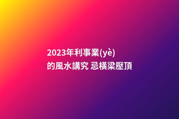 2023年利事業(yè)的風水講究 忌橫梁壓頂